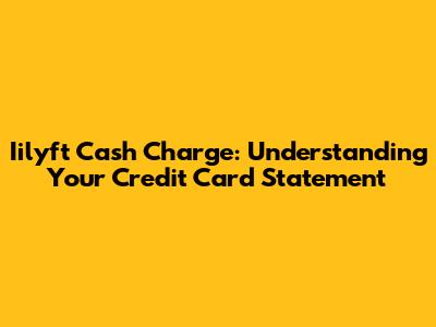 Iilyft Cash Charge: Understanding Your Credit Card Statement